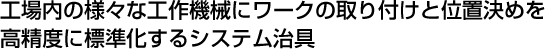 工場内の様々な工作機械にワークの取り付けと位置決めを高精度に標準化するシステム治具